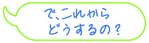 で、これからどうするの？