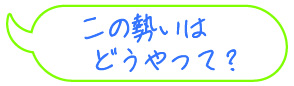 この勢いは、どうやって？